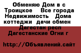 Обменяю Дом в с.Троицкое  - Все города Недвижимость » Дома, коттеджи, дачи обмен   . Дагестан респ.,Дагестанские Огни г.